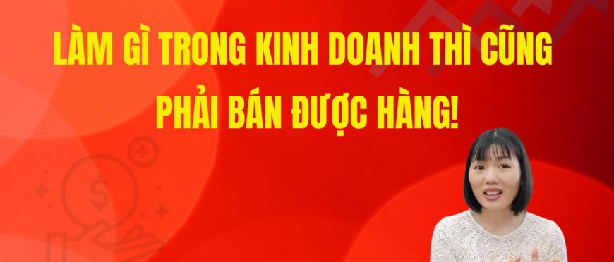 LÀM GÌ TRONG KINH DOANH THÌ CŨNG PHẢI BÁN ĐƯỢC HÀNG!